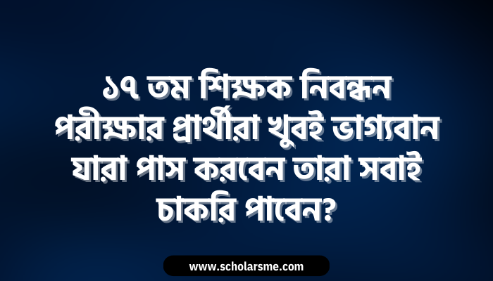 ১৭ তম শিক্ষক নিবন্ধন পরীক্ষার প্রার্থীরা যারা পাস করবেন তারা সবাই চাকরি পাবেন