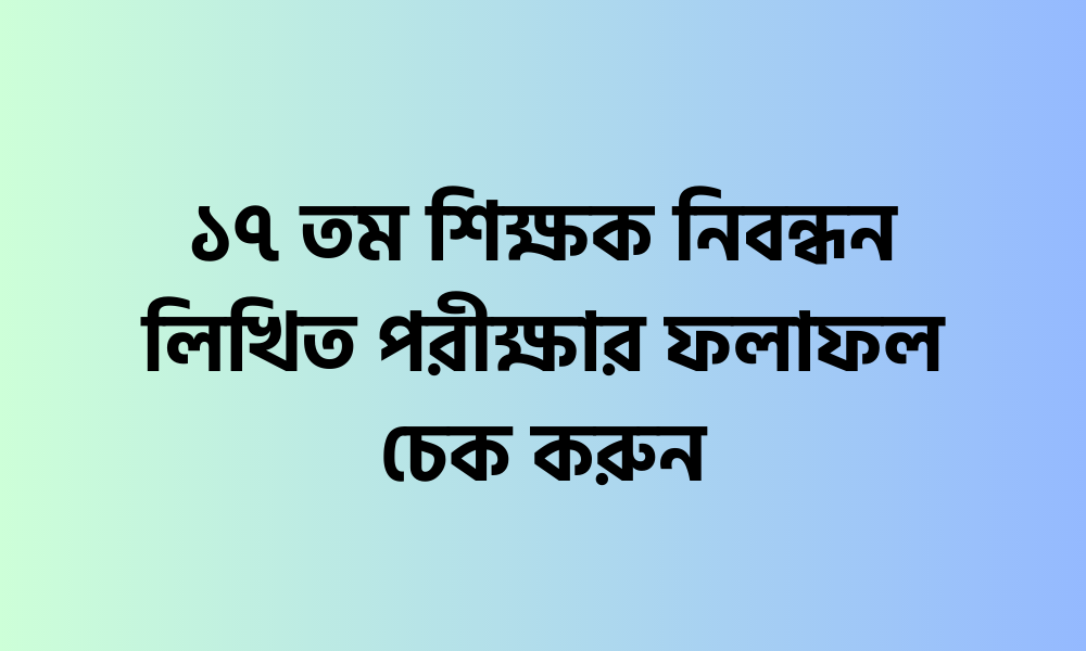 ১৭ তম শিক্ষক নিবন্ধন লিখিত পরীক্ষার ফলাফল চেক করুন